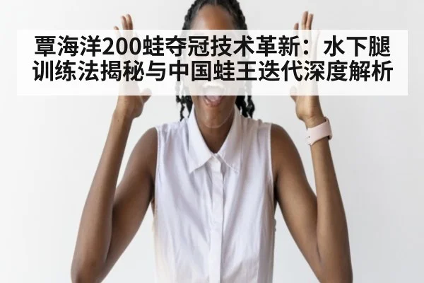 覃海洋200蛙夺冠技术革新：水下腿训练法揭秘与中国蛙王迭代深度解析