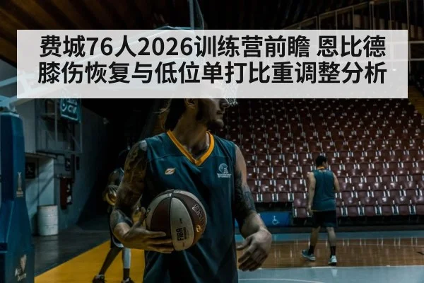 费城76人2026训练营前瞻 恩比德膝伤恢复与低位单打比重调整分析