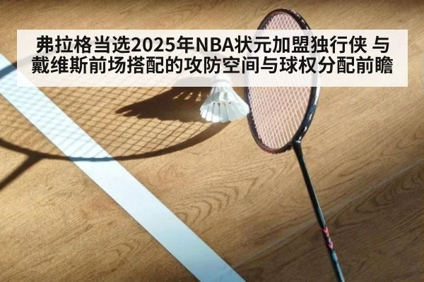 弗拉格当选2025年NBA状元加盟独行侠 与戴维斯前场搭配的攻防空间与球权分配前瞻
