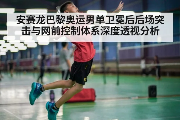 安赛龙巴黎奥运男单卫冕后后场突击与网前控制体系深度透视分析